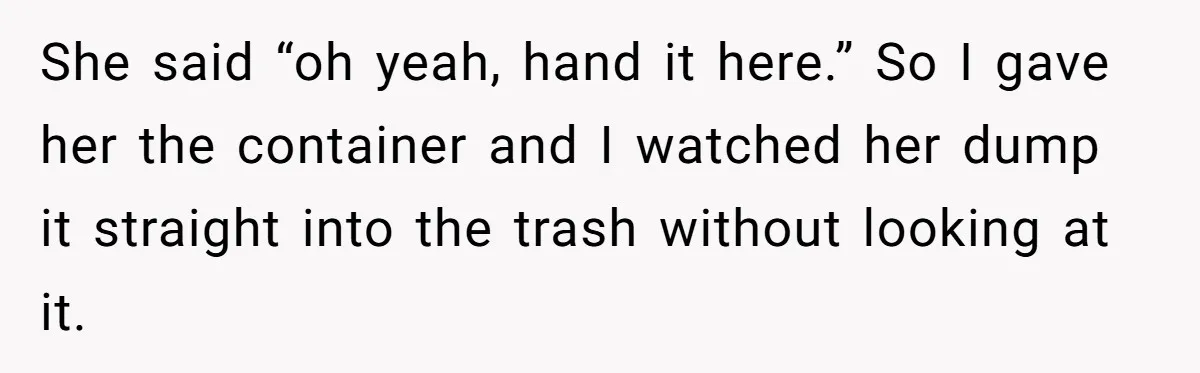 She said “oh yeah, hand it here.” So I gave her the container and I watched her dump it straight into the trash without looking at it.