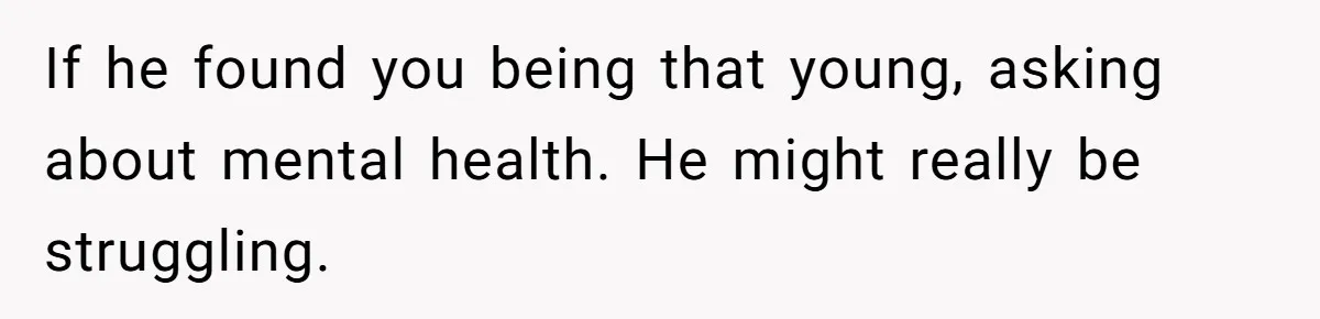 If he found you being that young, asking about mental health. He might really be struggling.