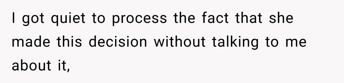 I got quiet to process the fact that she made this decision without talking to me about it,