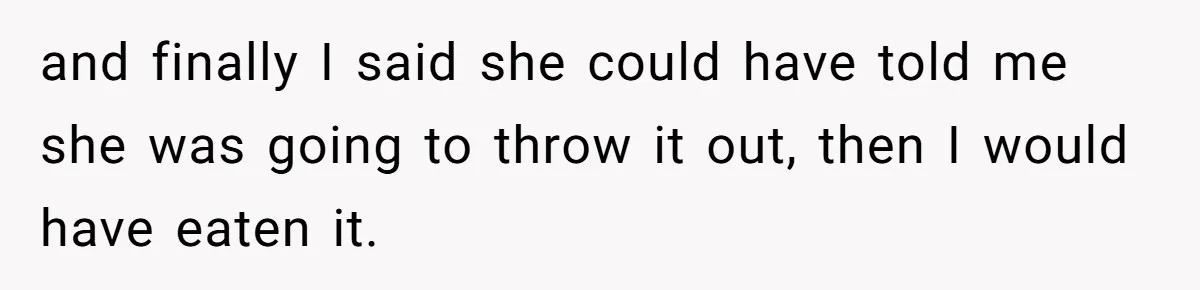 and finally I said she could have told me she was going to throw it out, then I would have eaten it.
