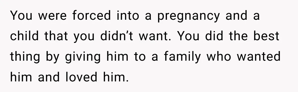 You were forced into a pregnancy and a child that you didn’t want. You did the best thing by giving him to a family who wanted him and loved him.