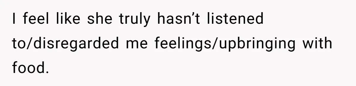 I feel like she truly hasn’t listened to/disregarded me feelings/upbringing with food.