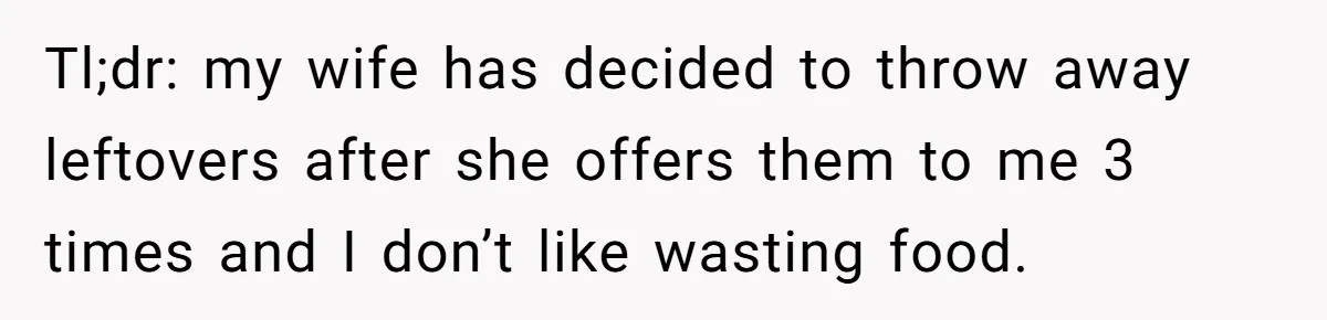 Tl;dr: my wife has decided to throw away leftovers after she offers them to me 3 times and I don’t like wasting food.