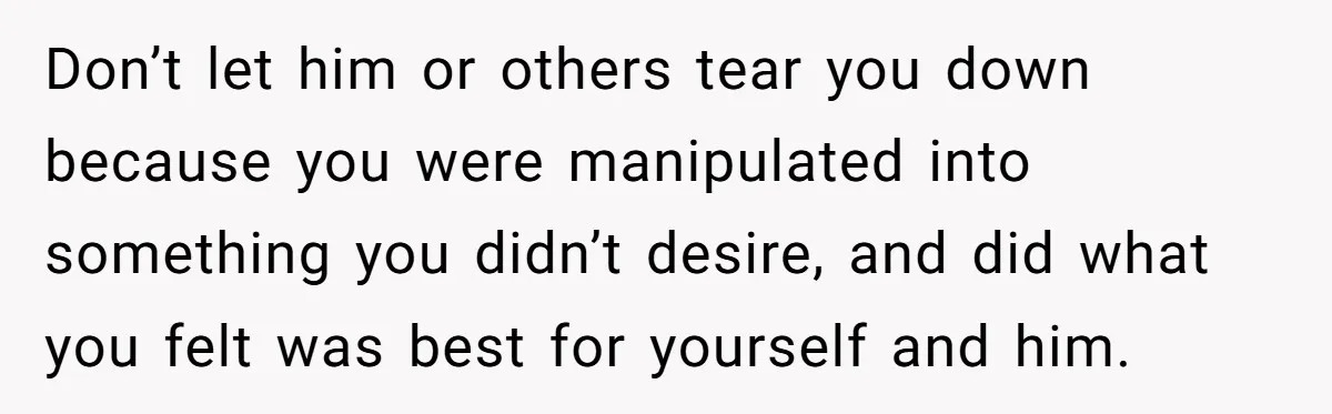 Don’t let him or others tear you down because you were manipulated into something you didn’t desire, and did what you felt was best for yourself and him.