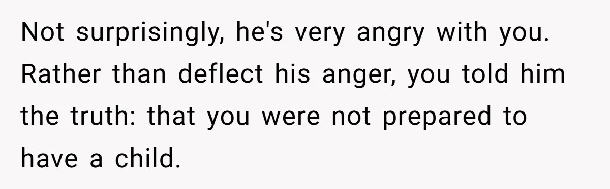 Not surprisingly, he's very angry with you. Rather than deflect his anger, you told him the truth: that you were not prepared to have a child.