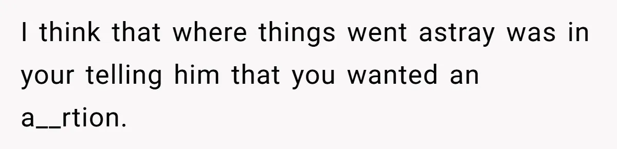 I think that where things went astray was in your telling him that you wanted an a__rtion.