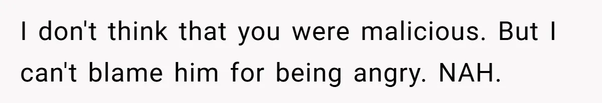 I don't think that you were malicious. But I can't blame him for being angry. NAH.