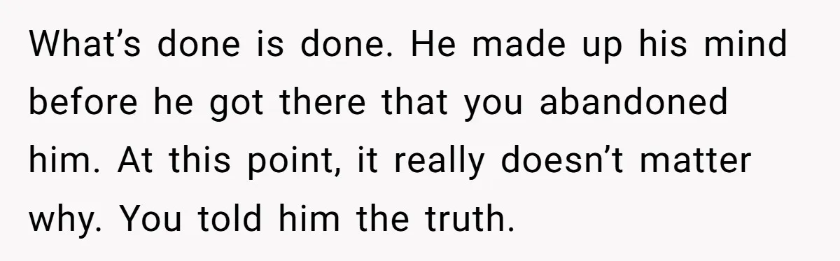 What’s done is done. He made up his mind before he got there that you abandoned him. At this point, it really doesn’t matter why. You told him the truth.