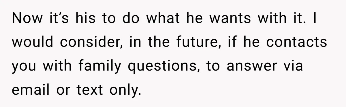 Now it’s his to do what he wants with it. I would consider, in the future, if he contacts you with family questions, to answer via email or text only.
