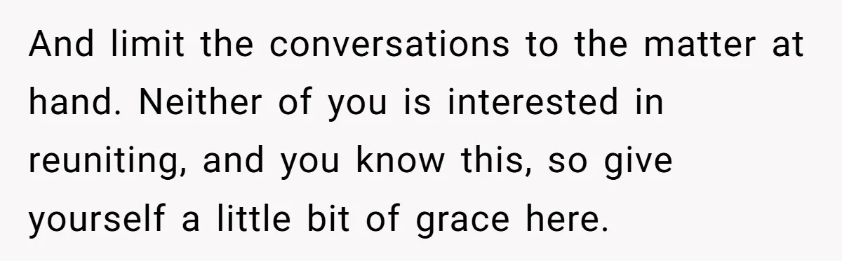 And limit the conversations to the matter at hand. Neither of you is interested in reuniting, and you know this, so give yourself a little bit of grace here.