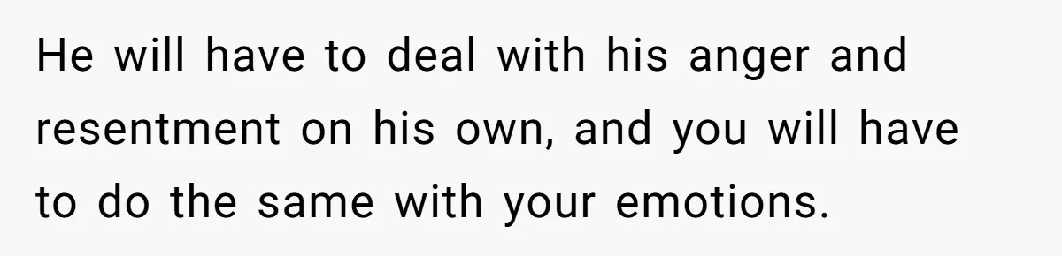 He will have to deal with his anger and resentment on his own, and you will have to do the same with your emotions.
