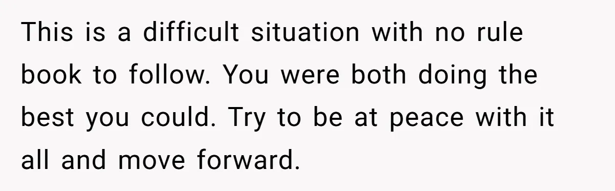 This is a difficult situation with no rule book to follow. You were both doing the best you could. Try to be at peace with it all and move forward.