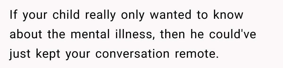 If your child really only wanted to know about the mental illness, then he could've just kept your conversation remote.