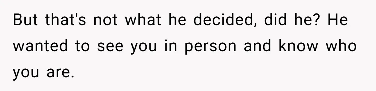But that's not what he decided, did he? He wanted to see you in person and know who you are.