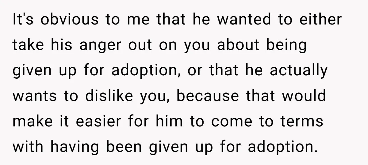 It's obvious to me that he wanted to either take his anger out on you about being given up for adoption, or that he actually wants to dislike you, because...
