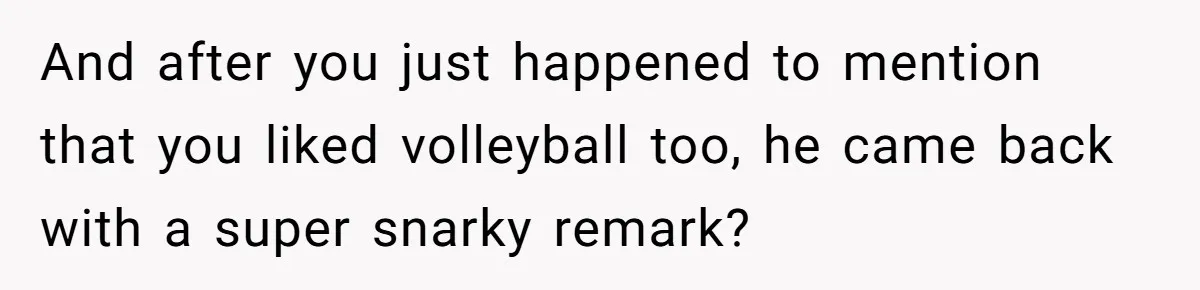 And after you just happened to mention that you liked volleyball too, he came back with a super snarky remark?