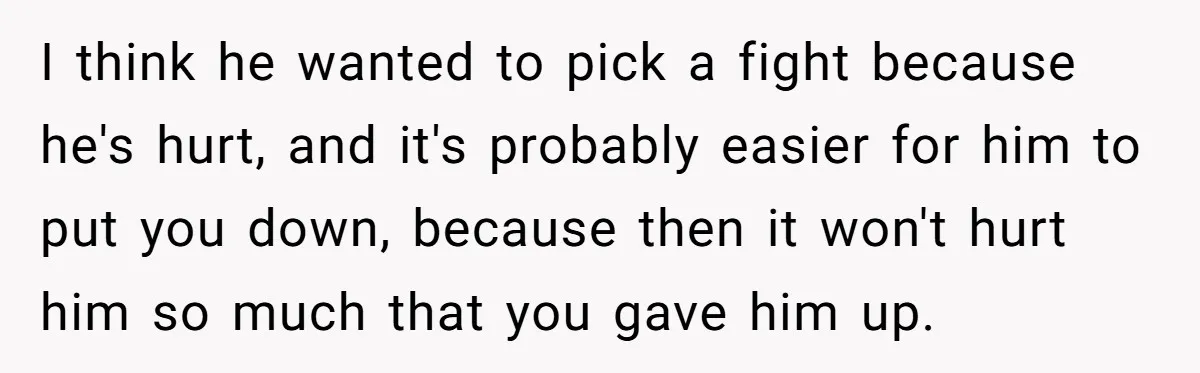 I think he wanted to pick a fight because he's hurt, and it's probably easier for him to put you down, because then it won't hurt him so much that...