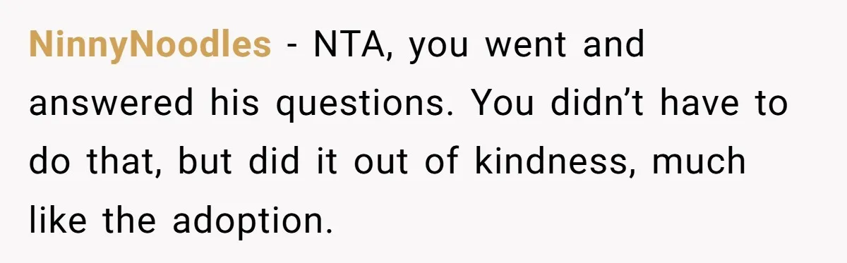 NinnyNoodles − NTA, you went and answered his questions. You didn’t have to do that, but did it out of kindness, much like the adoption.