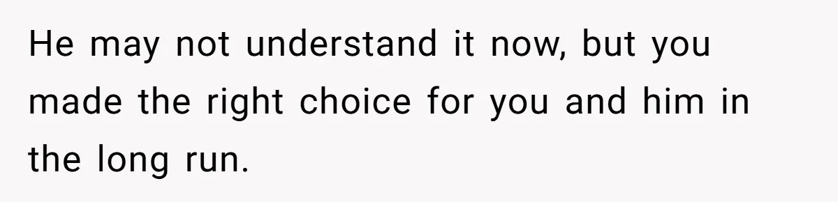He may not understand it now, but you made the right choice for you and him in the long run.