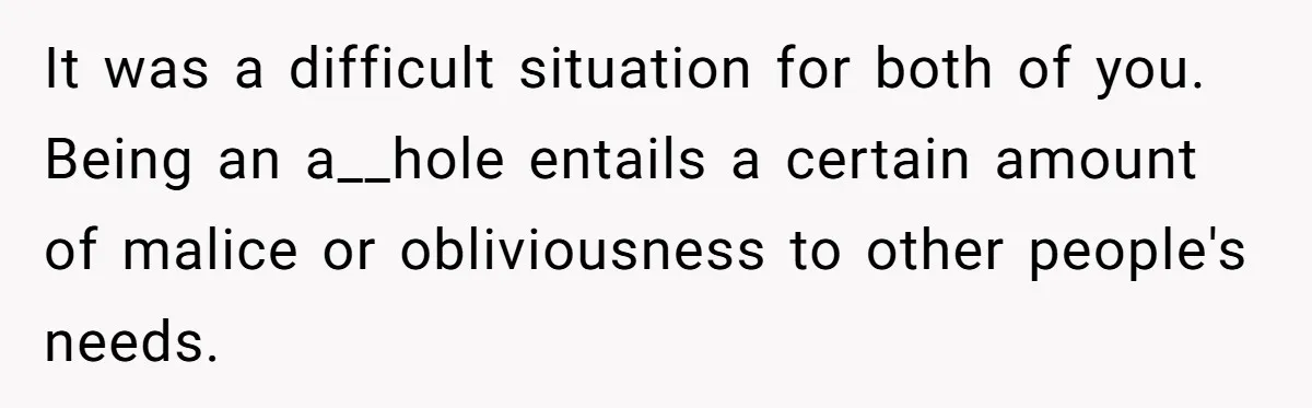It was a difficult situation for both of you. Being an a__hole entails a certain amount of malice or obliviousness to other people's needs.