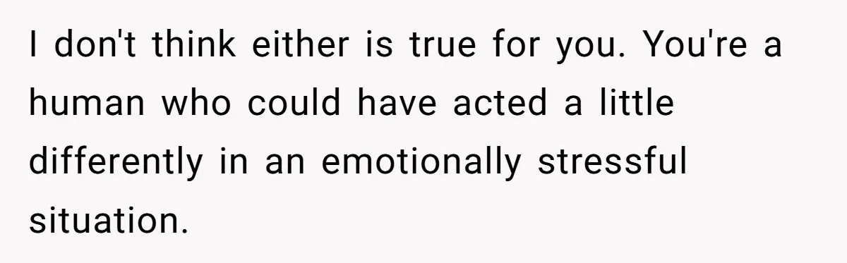 I don't think either is true for you. You're a human who could have acted a little differently in an emotionally stressful situation.