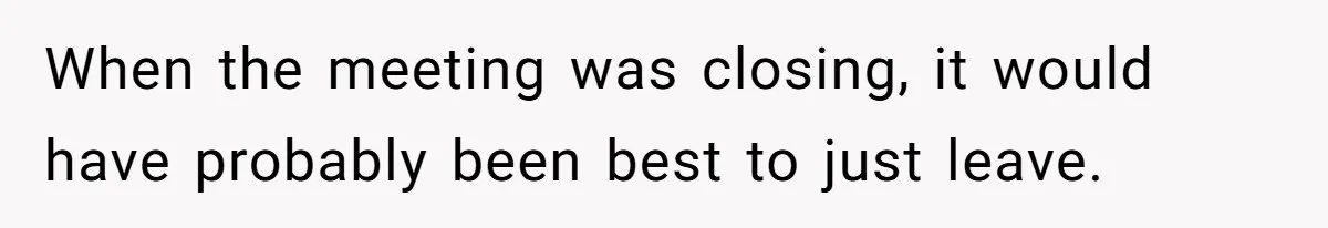 When the meeting was closing, it would have probably been best to just leave.