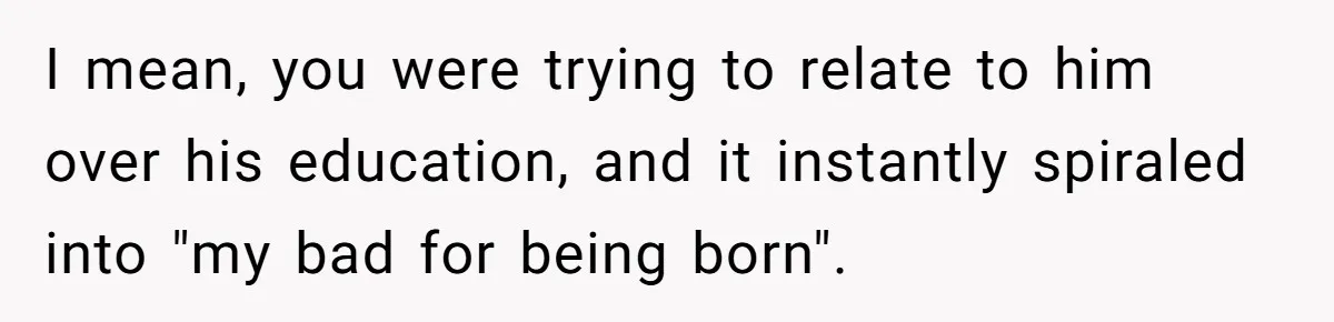 I mean, you were trying to relate to him over his education, and it instantly spiraled into "my bad for being born".