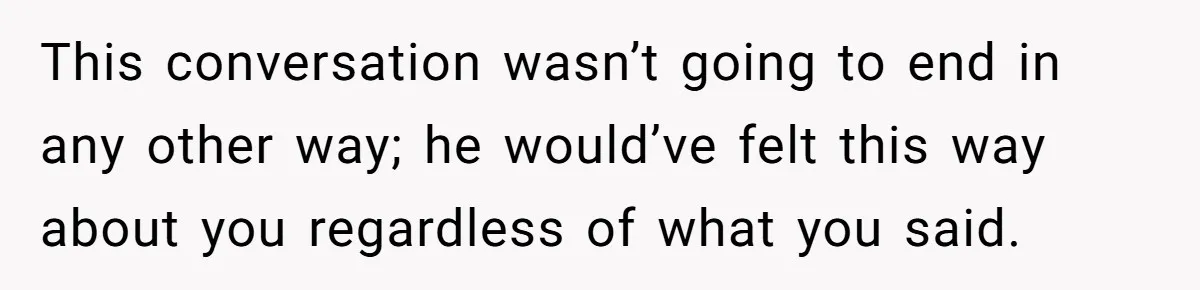 This conversation wasn’t going to end in any other way; he would’ve felt this way about you regardless of what you said.