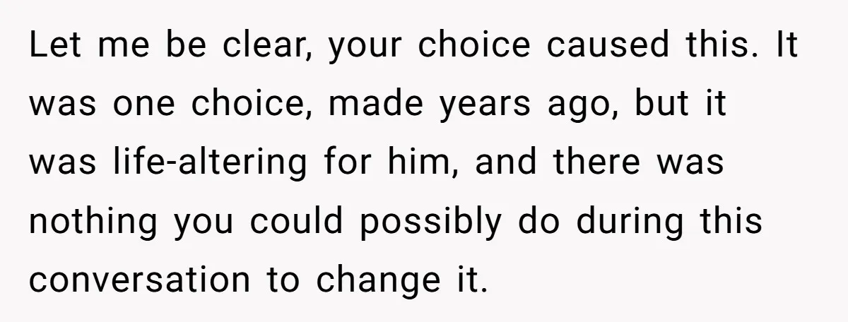 Let me be clear, your choice caused this. It was one choice, made years ago, but it was life-altering for him, and there was nothing you could possibly do during...