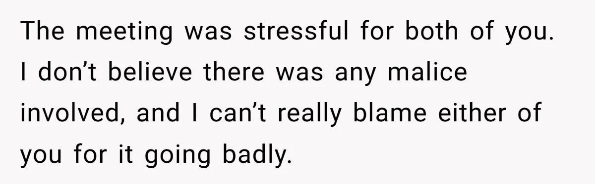 The meeting was stressful for both of you. I don’t believe there was any malice involved, and I can’t really blame either of you for it going badly.
