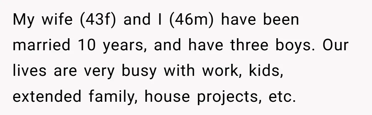 My wife (43f) and I (46m) have been married 10 years, and have three boys. Our lives are very busy with work, kids, extended family, house projects, etc.