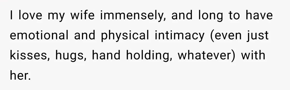 I love my wife immensely, and long to have emotional and physical intimacy (even just kisses, hugs, hand holding, whatever) with her.