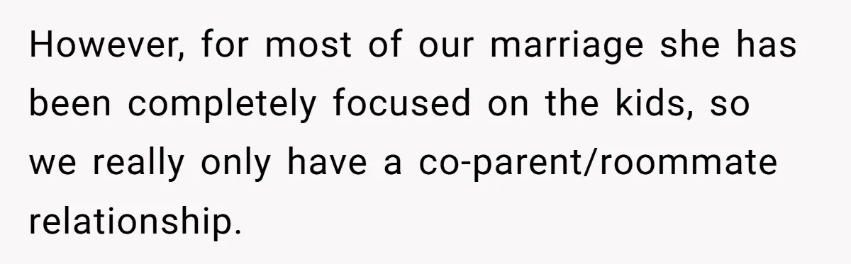 However, for most of our marriage she has been completely focused on the kids, so we really only have a co-parent/roommate relationship.