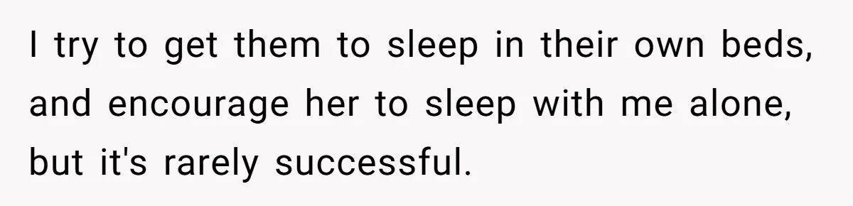 I try to get them to sleep in their own beds, and encourage her to sleep with me alone, but it's rarely successful.