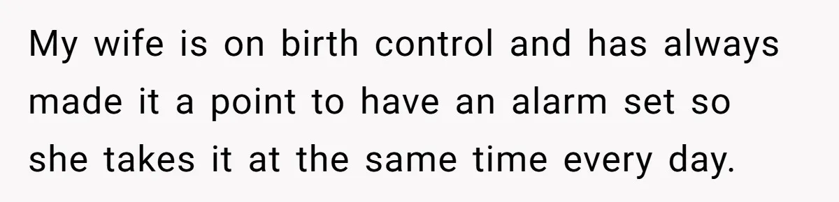 My wife is on birth control and has always made it a point to have an alarm set so she takes it at the same time every day.