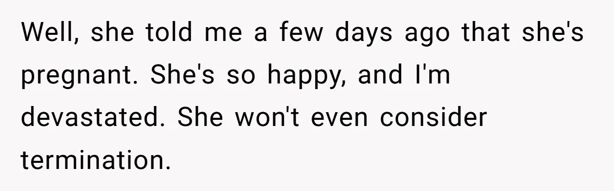 Well, she told me a few days ago that she's pregnant. She's so happy, and I'm devastated. She won't even consider termination.