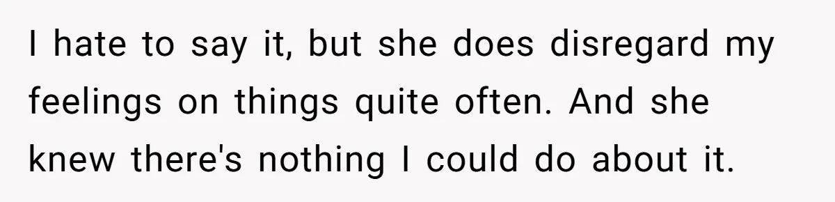 I hate to say it, but she does disregard my feelings on things quite often. And she knew there's nothing I could do about it.
