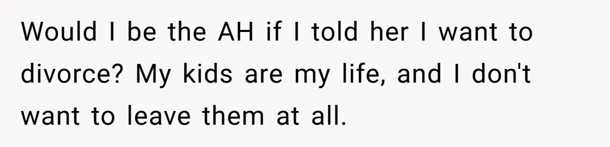 Would I be the AH if I told her I want to divorce? My kids are my life, and I don't want to leave them at all.