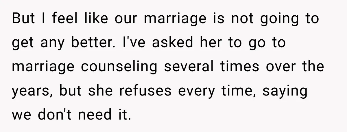 But I feel like our marriage is not going to get any better. I've asked her to go to marriage counseling several times over the years, but she refuses every...