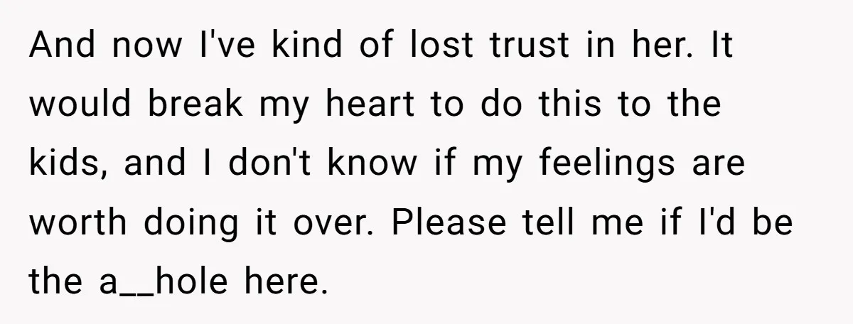 And now I've kind of lost trust in her. It would break my heart to do this to the kids, and I don't know if my feelings are worth doing...