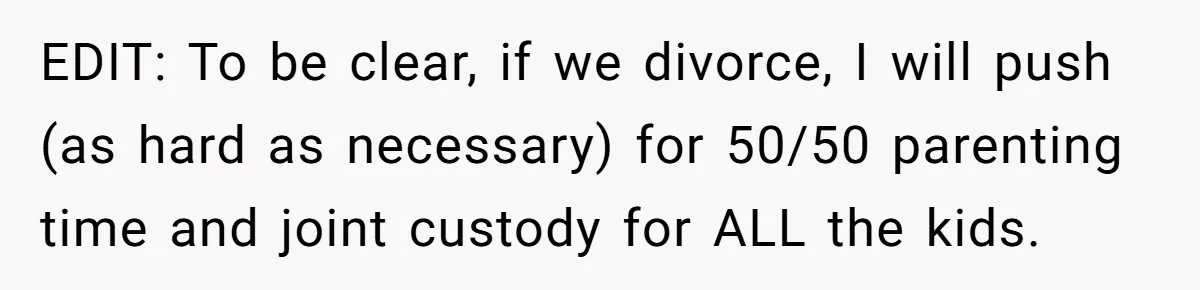EDIT: To be clear, if we divorce, I will push (as hard as necessary) for 50/50 parenting time and joint custody for ALL the kids.