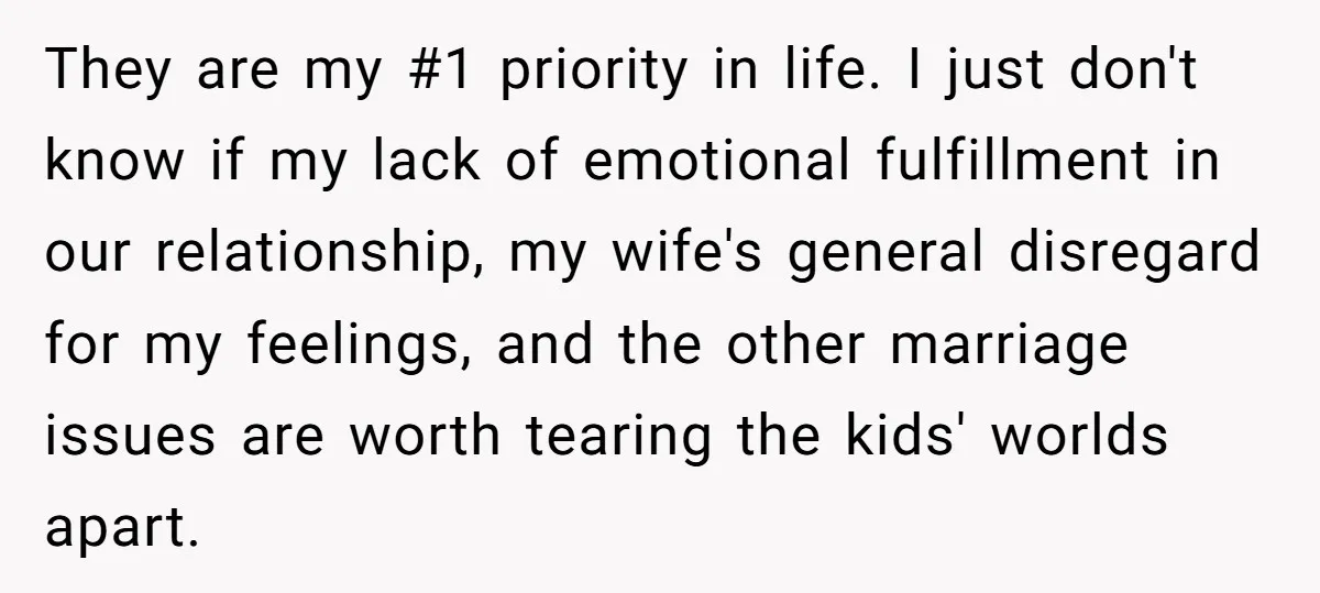 They are my #1 priority in life. I just don't know if my lack of emotional fulfillment in our relationship, my wife's general disregard for my feelings, and the other...