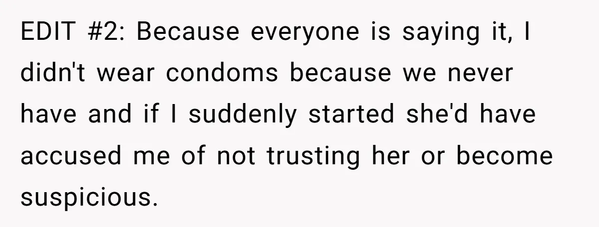 EDIT #2: Because everyone is saying it, I didn't wear condoms because we never have and if I suddenly started she'd have accused me of not trusting her or become...