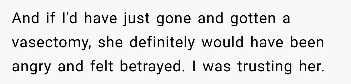 And if I'd have just gone and gotten a vasectomy, she definitely would have been angry and felt betrayed. I was trusting her.