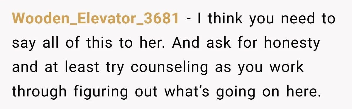 Wooden_Elevator_3681 − I think you need to say all of this to her. And ask for honesty and at least try counseling as you work through figuring out what’s going...