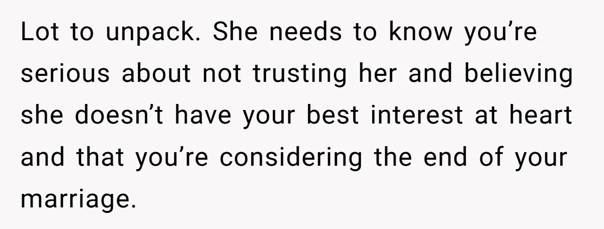 Lot to unpack. She needs to know you’re serious about not trusting her and believing she doesn’t have your best interest at heart and that you’re considering the end of...