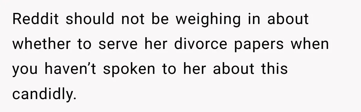 Reddit should not be weighing in about whether to serve her divorce papers when you haven’t spoken to her about this candidly.
