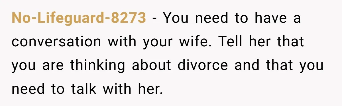 No-Lifeguard-8273 − You need to have a conversation with your wife. Tell her that you are thinking about divorce and that you need to talk with her.