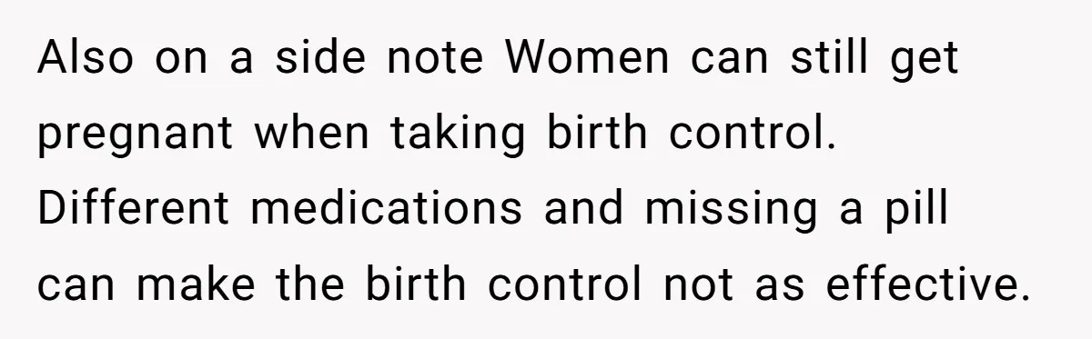 Also on a side note Women can still get pregnant when taking birth control. Different medications and missing a pill can make the birth control not as effective.