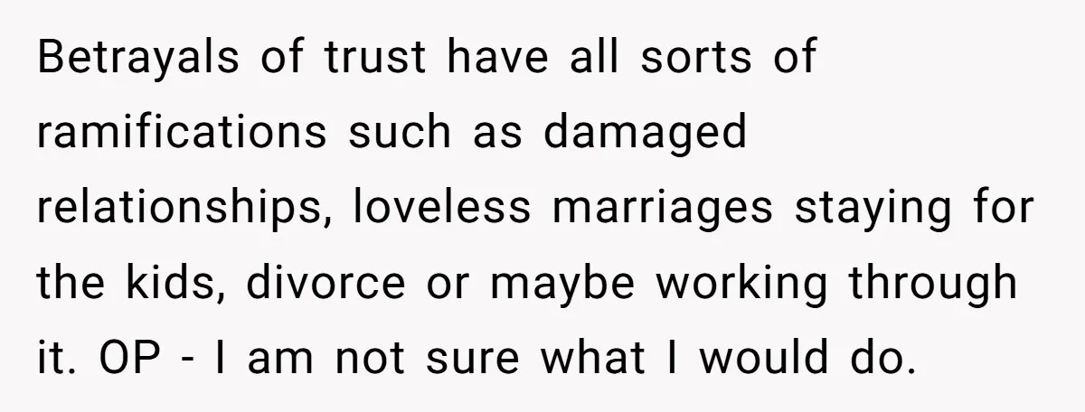 Betrayals of trust have all sorts of ramifications such as damaged relationships, loveless marriages staying for the kids, divorce or maybe working through it. OP - I am not sure...